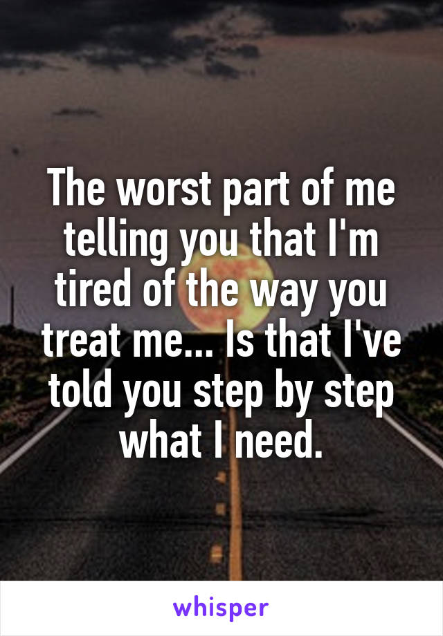 The worst part of me telling you that I'm tired of the way you treat me... Is that I've told you step by step what I need.