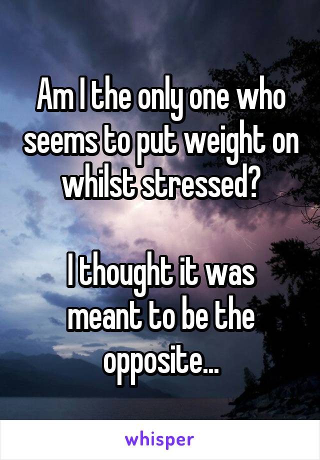 Am I the only one who seems to put weight on whilst stressed?

I thought it was meant to be the opposite...