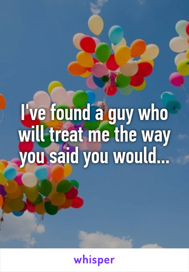 I've found a guy who will treat me the way you said you would...