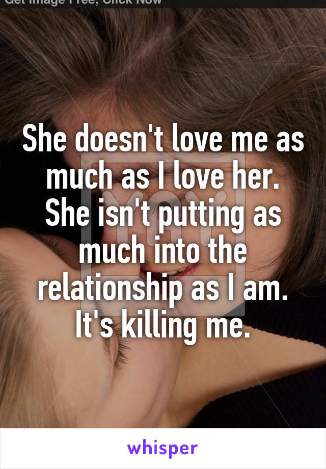 She doesn't love me as much as I love her. She isn't putting as much into the relationship as I am. It's killing me.