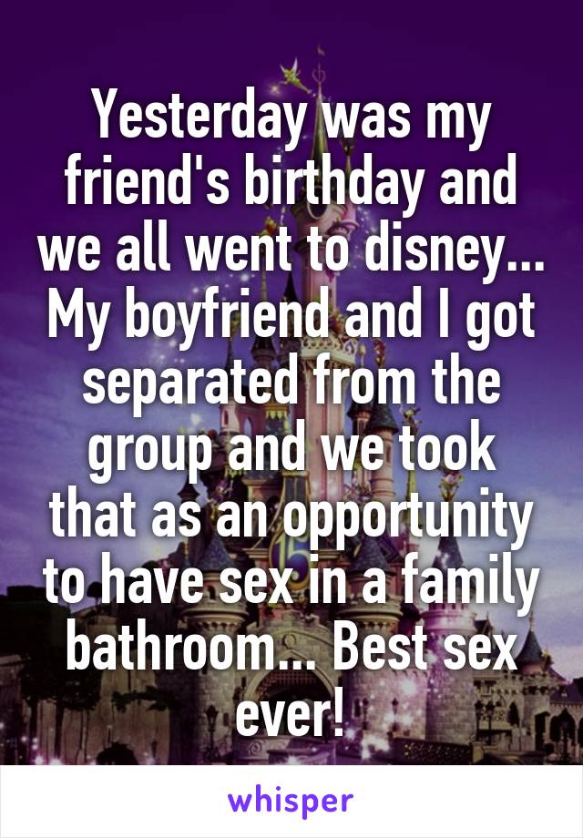 Yesterday was my friend's birthday and we all went to disney... My boyfriend and I got separated from the group and we took that as an opportunity to have sex in a family bathroom... Best sex ever!