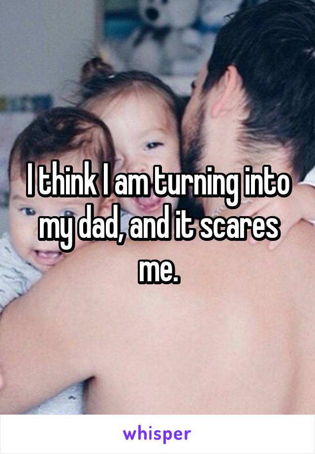 I think I am turning into my dad, and it scares me.