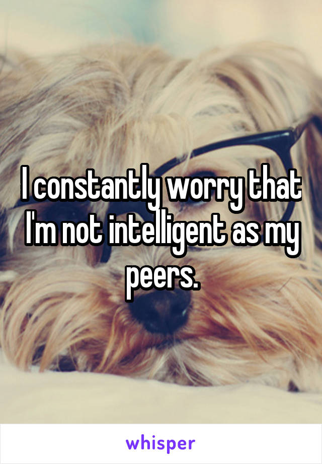 I constantly worry that I'm not intelligent as my peers.