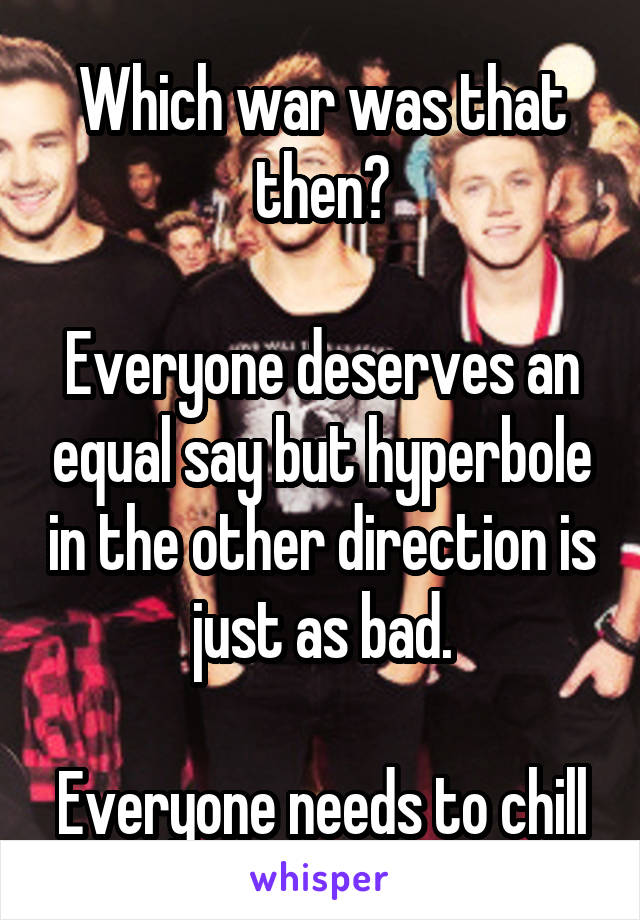 Which war was that then?

Everyone deserves an equal say but hyperbole in the other direction is just as bad.

Everyone needs to chill