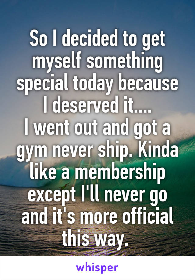 So I decided to get myself something special today because I deserved it....
I went out and got a gym never ship. Kinda like a membership except I'll never go and it's more official this way. 