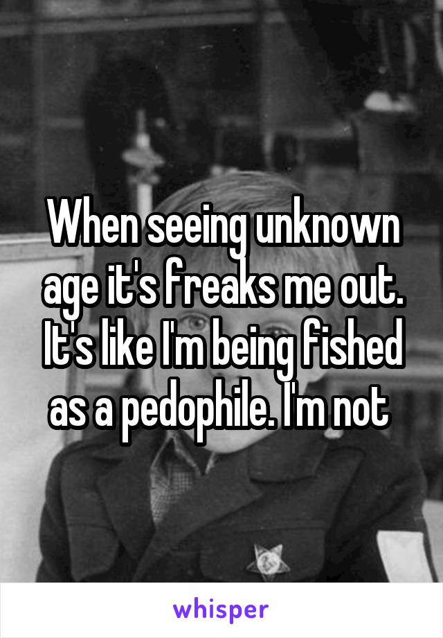 When seeing unknown age it's freaks me out. It's like I'm being fished as a pedophile. I'm not 