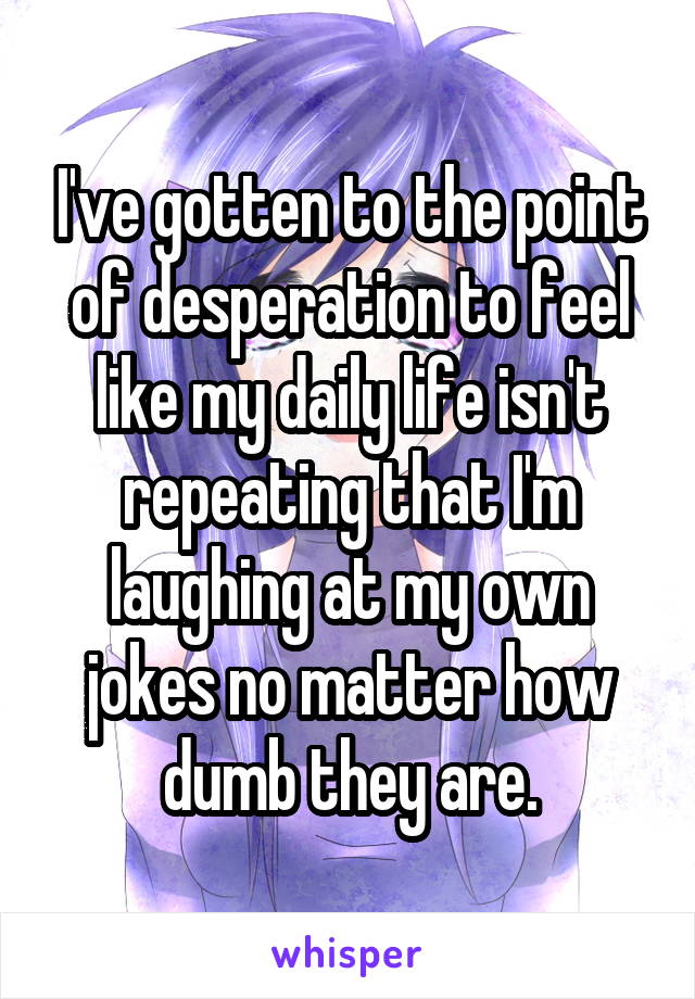 I've gotten to the point of desperation to feel like my daily life isn't repeating that I'm laughing at my own jokes no matter how dumb they are.