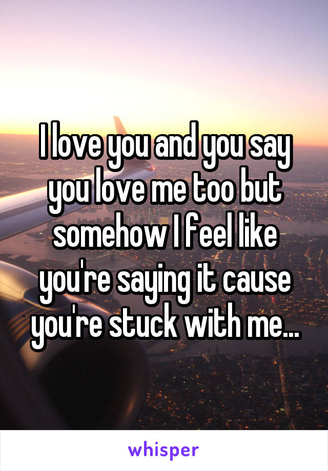 I love you and you say you love me too but somehow I feel like you're saying it cause you're stuck with me...