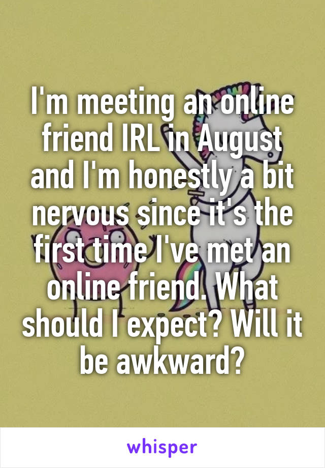 I'm meeting an online friend IRL in August and I'm honestly a bit nervous since it's the first time I've met an online friend. What should I expect? Will it be awkward?