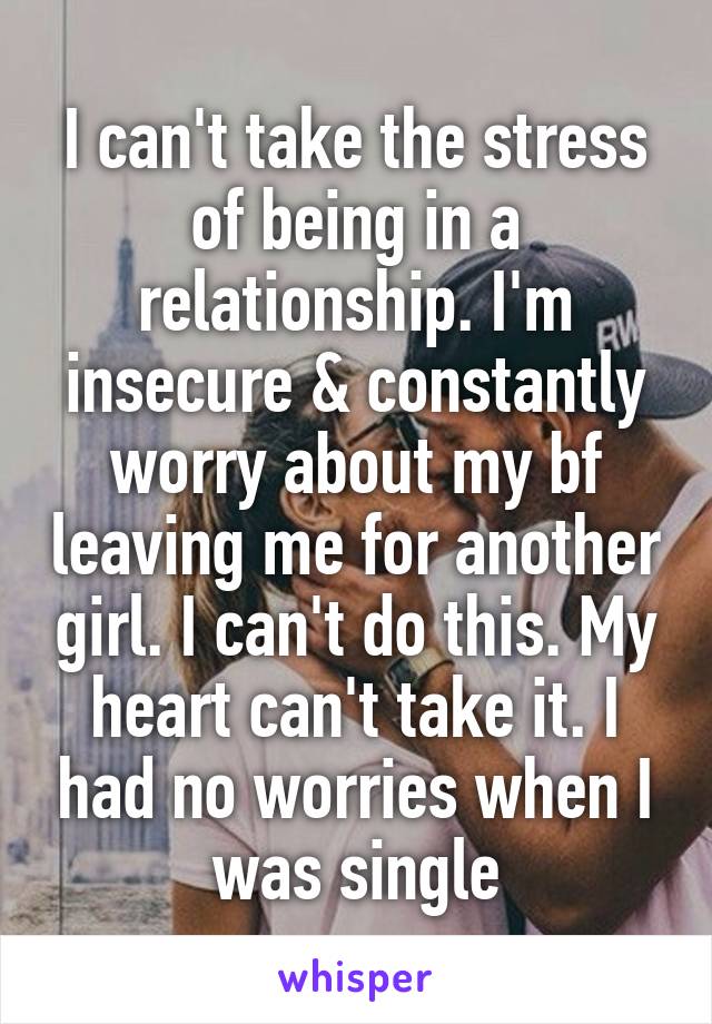 I can't take the stress of being in a relationship. I'm insecure & constantly worry about my bf leaving me for another girl. I can't do this. My heart can't take it. I had no worries when I was single