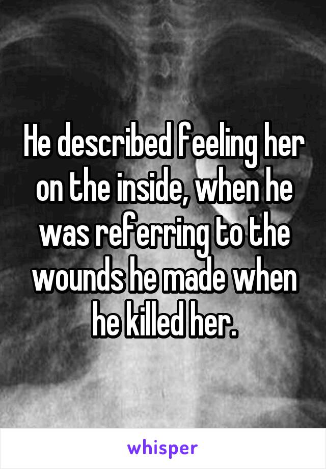 He described feeling her on the inside, when he was referring to the wounds he made when he killed her.