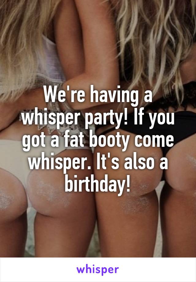 We're having a whisper party! If you got a fat booty come whisper. It's also a birthday!