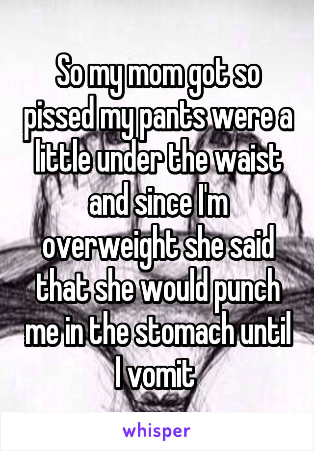 So my mom got so pissed my pants were a little under the waist and since I'm overweight she said that she would punch me in the stomach until I vomit 