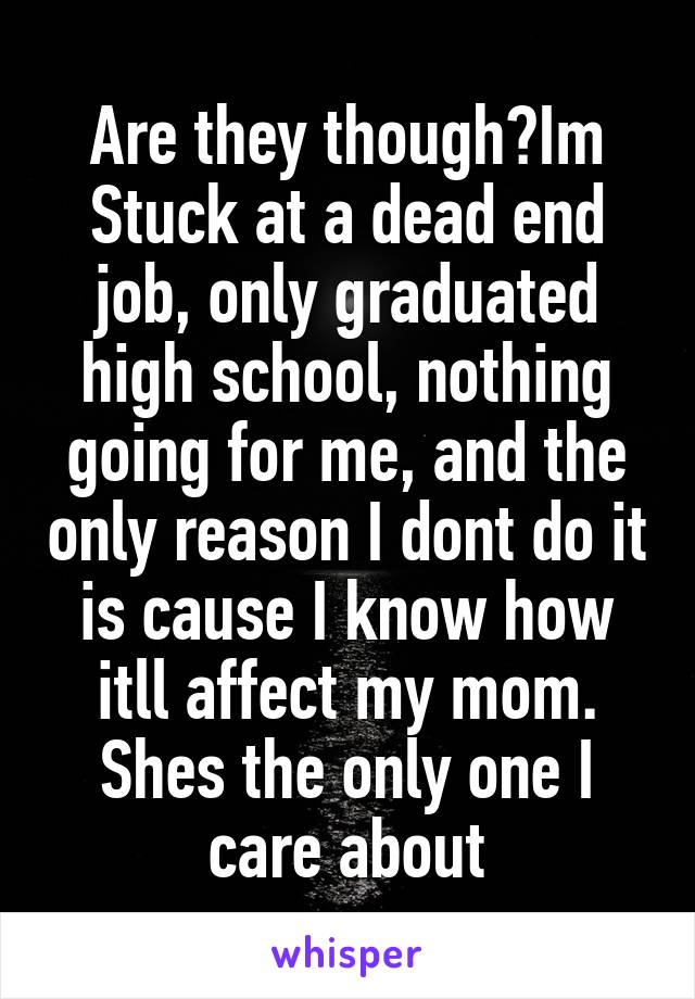 Are they though?Im Stuck at a dead end job, only graduated high school, nothing going for me, and the only reason I dont do it is cause I know how itll affect my mom. Shes the only one I care about