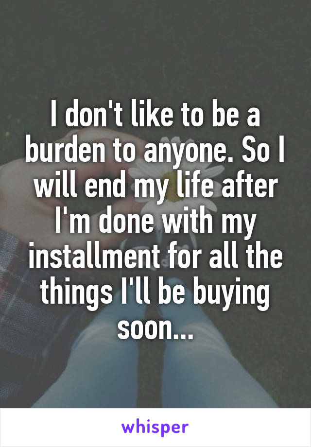 I don't like to be a burden to anyone. So I will end my life after I'm done with my installment for all the things I'll be buying soon...