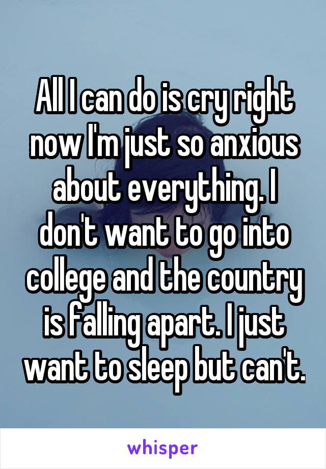 All I can do is cry right now I'm just so anxious about everything. I don't want to go into college and the country is falling apart. I just want to sleep but can't.