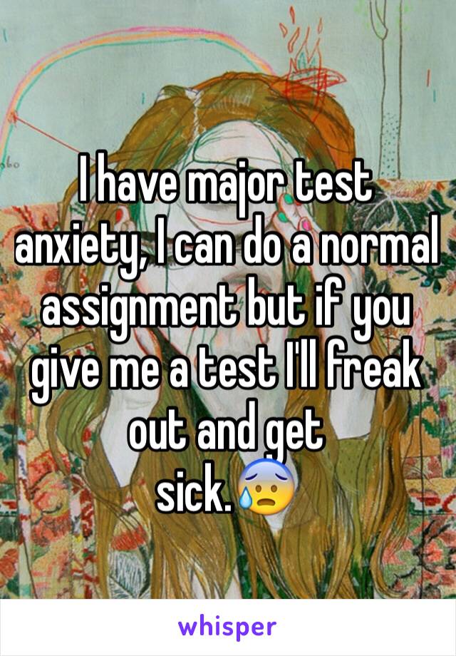 I have major test anxiety, I can do a normal assignment but if you give me a test I'll freak out and get 
sick.😰