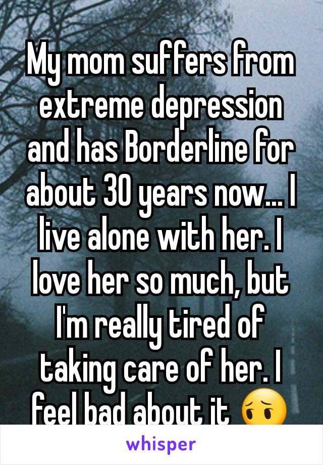 My mom suffers from extreme depression and has Borderline for about 30 years now... I live alone with her. I love her so much, but I'm really tired of taking care of her. I feel bad about it 😔