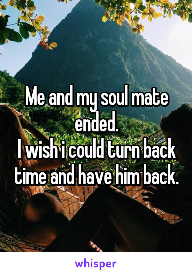 Me and my soul mate ended.
I wish i could turn back time and have him back.