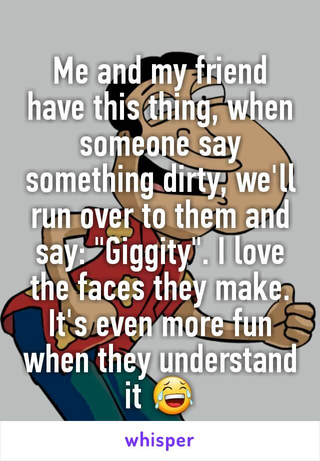 Me and my friend have this thing, when someone say something dirty, we'll run over to them and say: "Giggity". I love the faces they make. It's even more fun when they understand it 😂