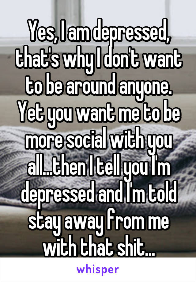 Yes, I am depressed, that's why I don't want to be around anyone. Yet you want me to be more social with you all...then I tell you I'm depressed and I'm told stay away from me with that shit...