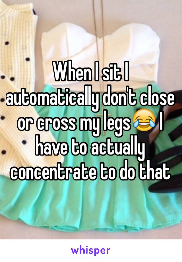 When I sit I automatically don't close or cross my legs😂 I have to actually concentrate to do that