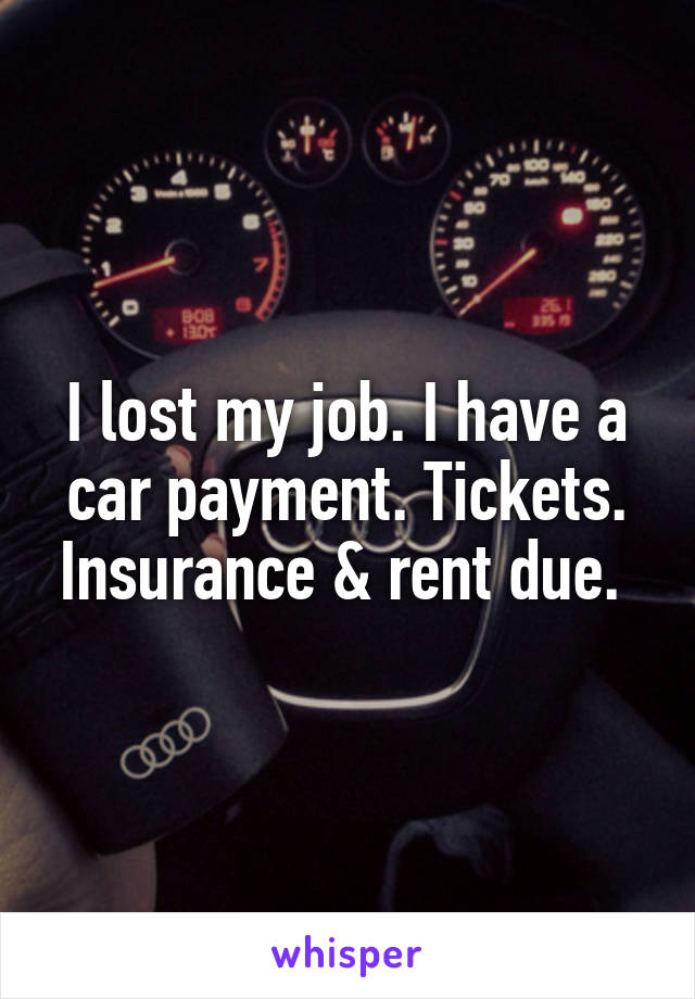 I lost my job. I have a car payment. Tickets. Insurance & rent due. 