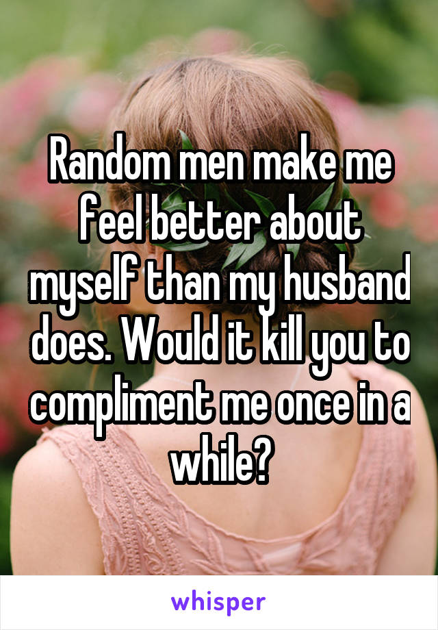 Random men make me feel better about myself than my husband does. Would it kill you to compliment me once in a while?