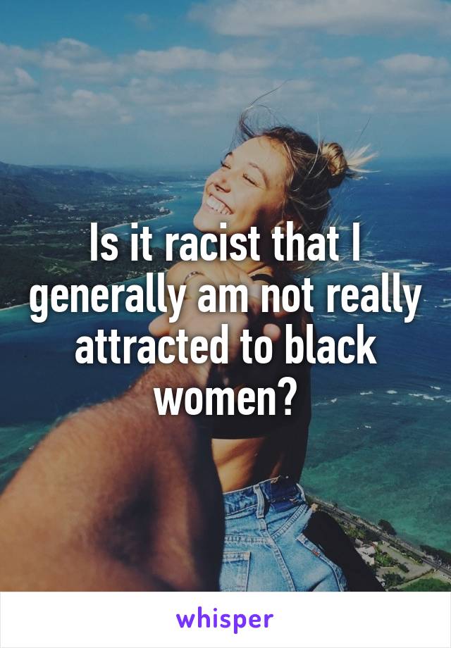 Is it racist that I generally am not really attracted to black women?