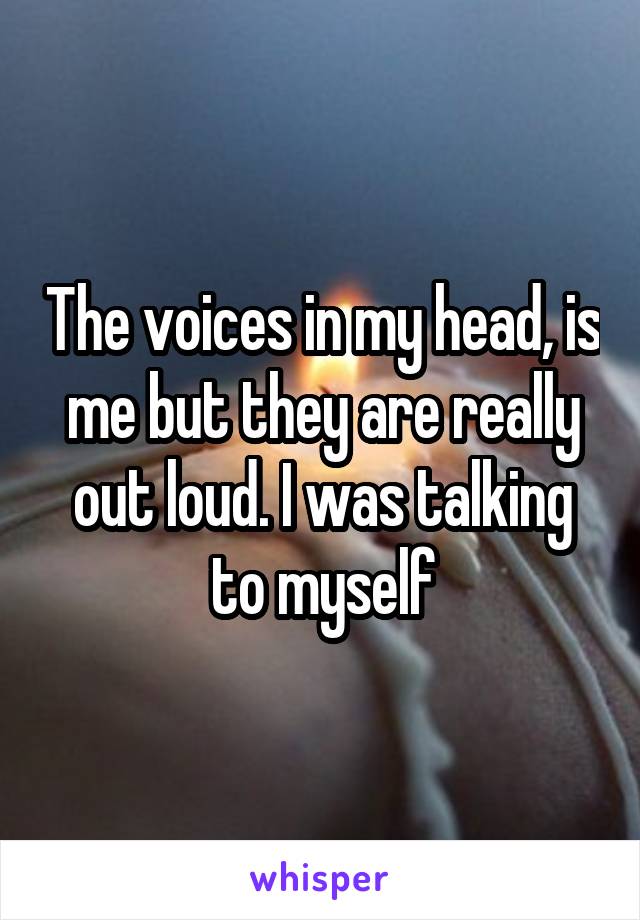 The voices in my head, is me but they are really out loud. I was talking to myself