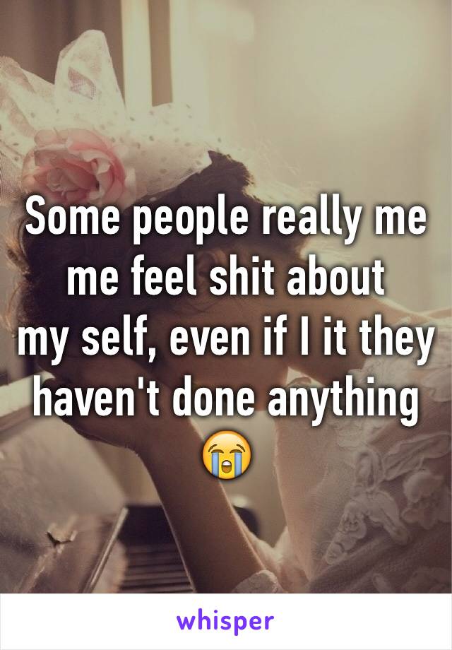 Some people really me me feel shit about 
my self, even if I it they haven't done anything  😭