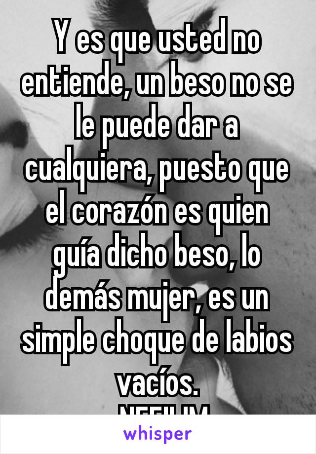 Y es que usted no entiende, un beso no se le puede dar a cualquiera, puesto que el corazón es quien guía dicho beso, lo demás mujer, es un simple choque de labios vacíos.
-NEFILIM