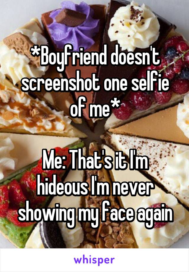 *Boyfriend doesn't screenshot one selfie of me*

Me: That's it I'm hideous I'm never showing my face again