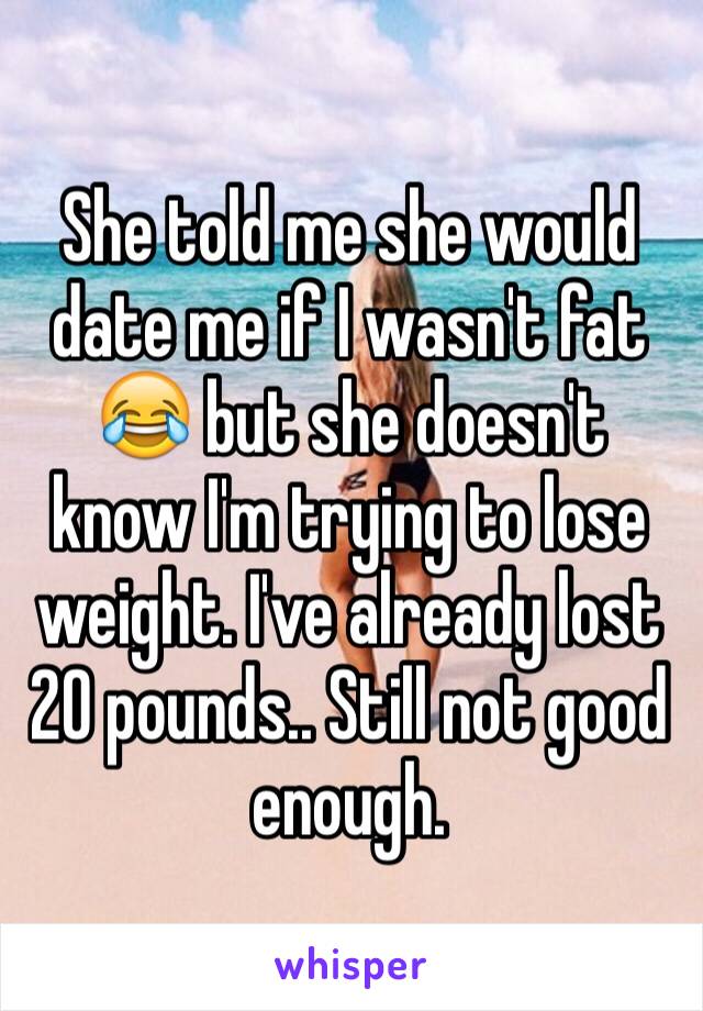 She told me she would date me if I wasn't fat 😂 but she doesn't know I'm trying to lose weight. I've already lost 20 pounds.. Still not good enough. 