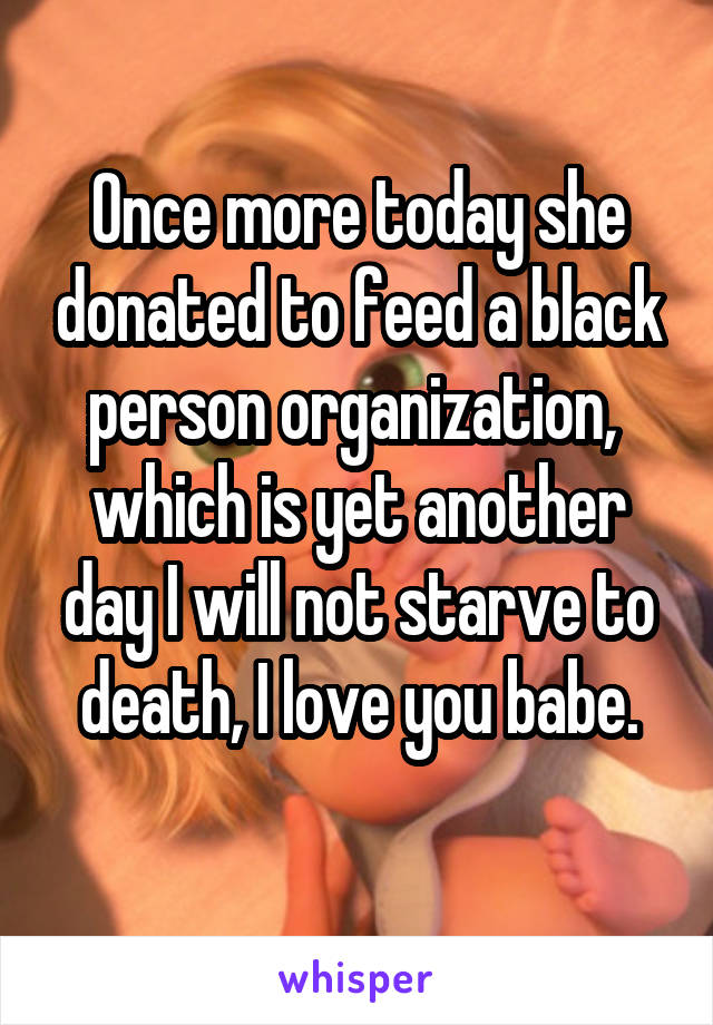 Once more today she donated to feed a black person organization,  which is yet another day I will not starve to death, I love you babe.
