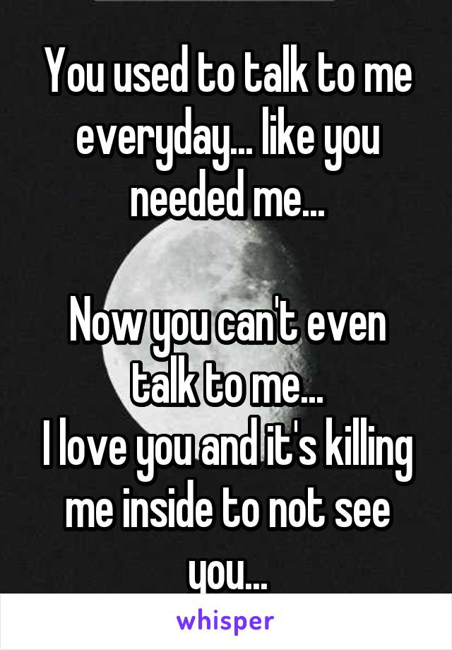 You used to talk to me everyday... like you needed me...

Now you can't even talk to me...
I love you and it's killing me inside to not see you...