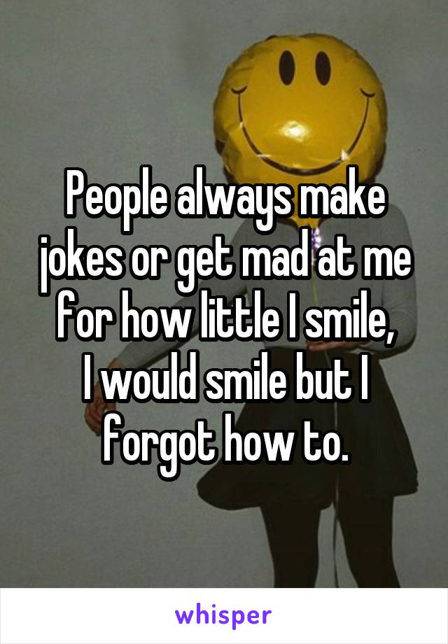 People always make jokes or get mad at me for how little I smile,
I would smile but I forgot how to.