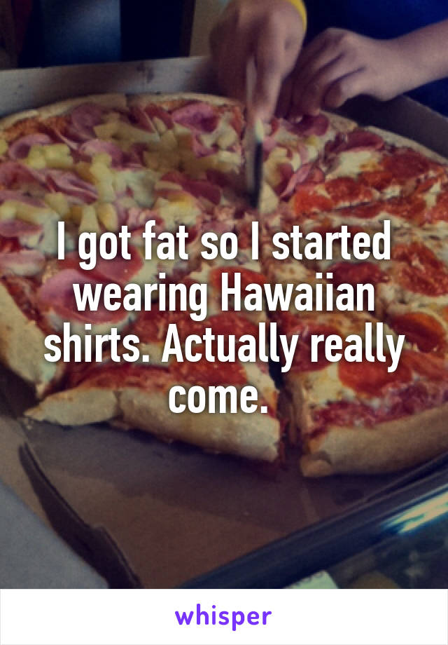 I got fat so I started wearing Hawaiian shirts. Actually really come. 