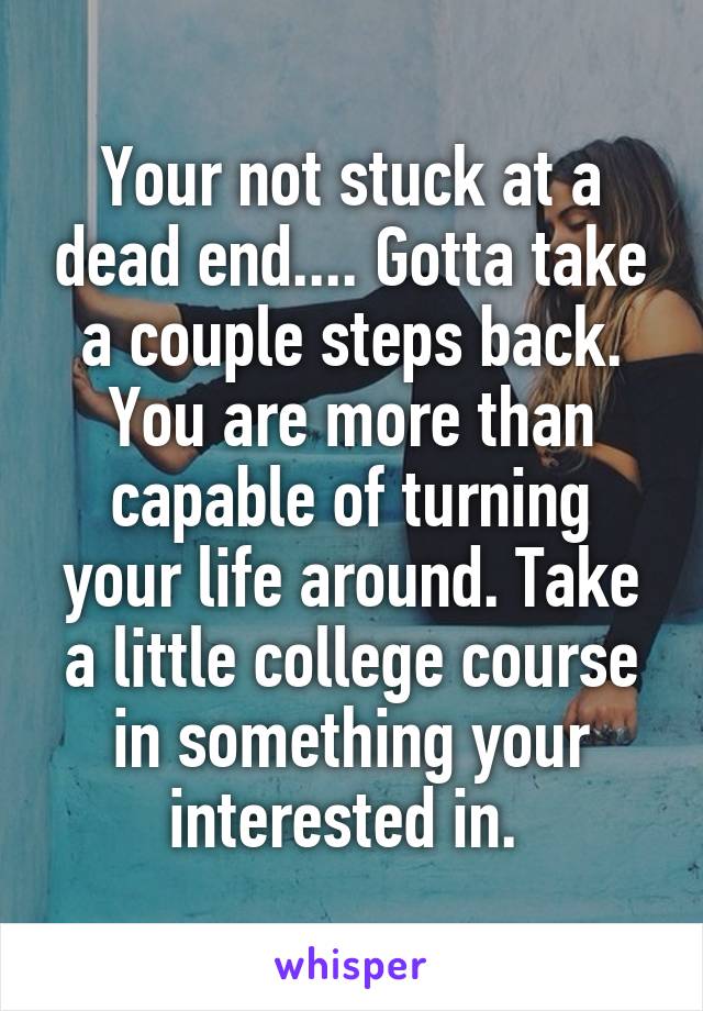 Your not stuck at a dead end.... Gotta take a couple steps back. You are more than capable of turning your life around. Take a little college course in something your interested in. 