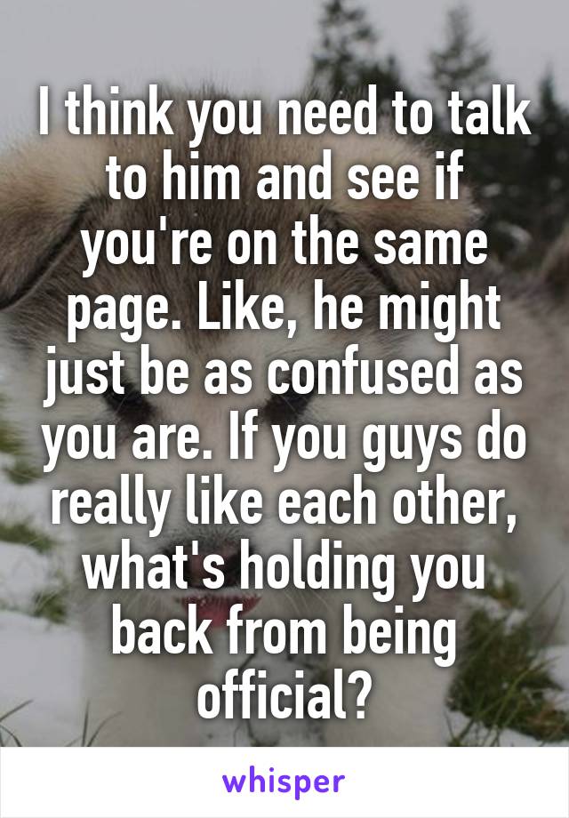 I think you need to talk to him and see if you're on the same page. Like, he might just be as confused as you are. If you guys do really like each other, what's holding you back from being official?