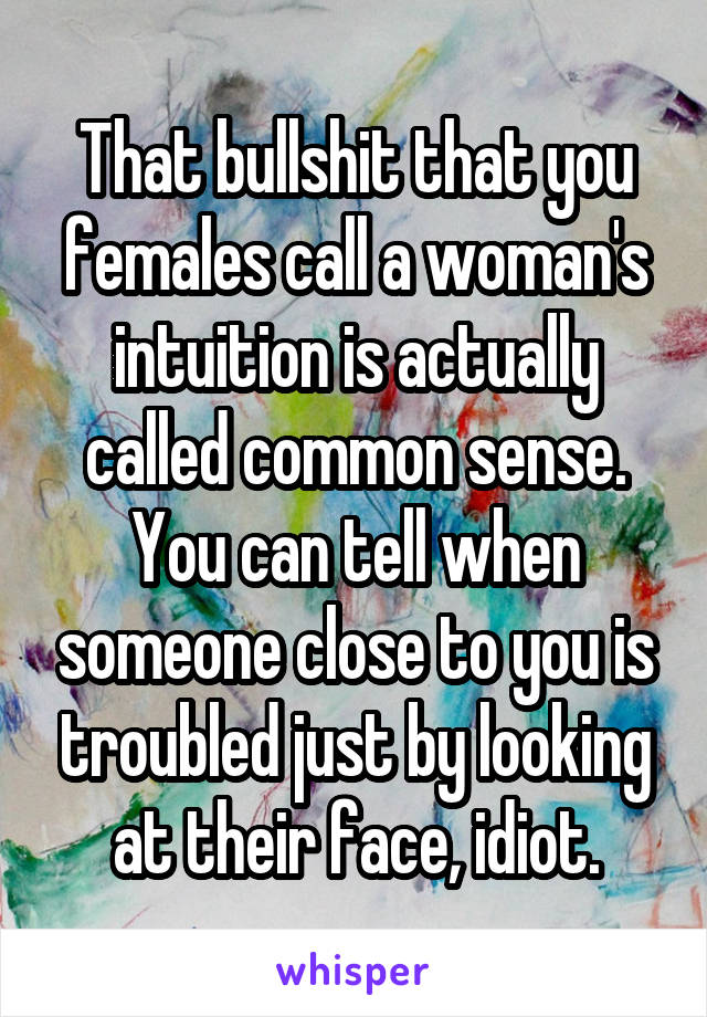 That bullshit that you females call a woman's intuition is actually called common sense. You can tell when someone close to you is troubled just by looking at their face, idiot.