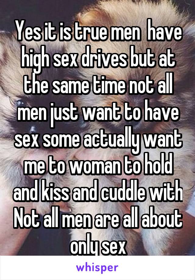 Yes it is true men  have high sex drives but at the same time not all men just want to have sex some actually want me to woman to hold and kiss and cuddle with Not all men are all about only sex