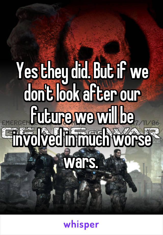 Yes they did. But if we don't look after our future we will be involved in much worse wars. 