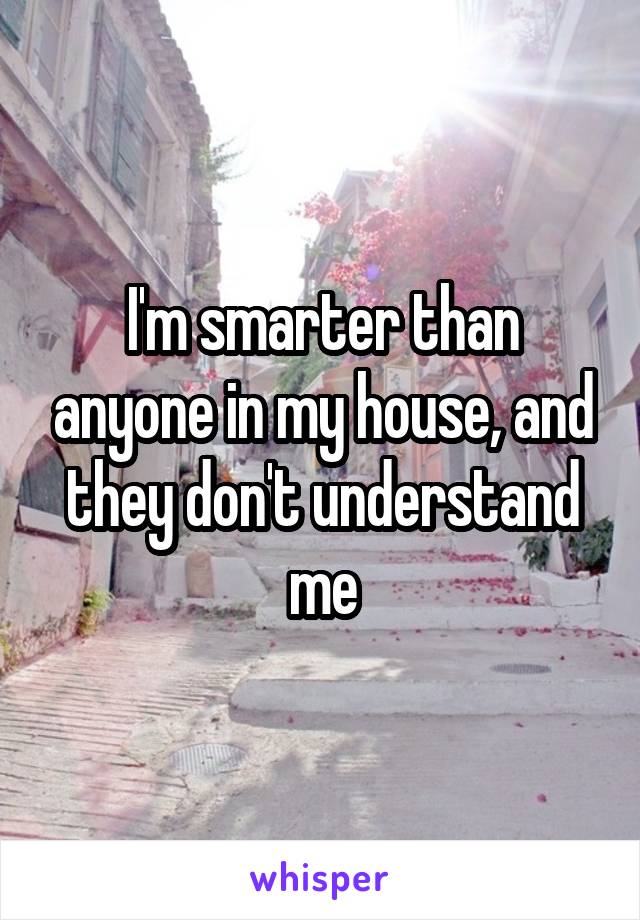 I'm smarter than anyone in my house, and they don't understand me