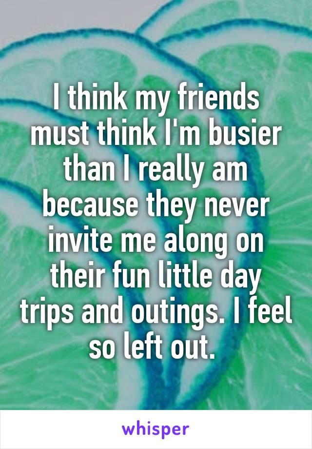 I think my friends must think I'm busier than I really am because they never invite me along on their fun little day trips and outings. I feel so left out. 