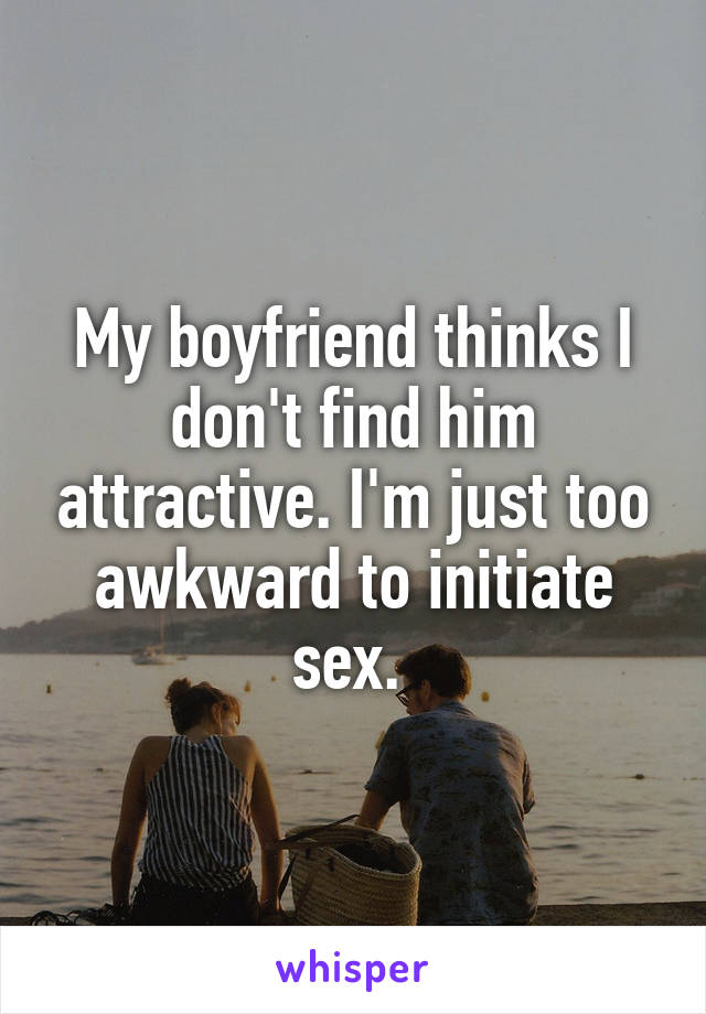 My boyfriend thinks I don't find him attractive. I'm just too awkward to initiate sex. 