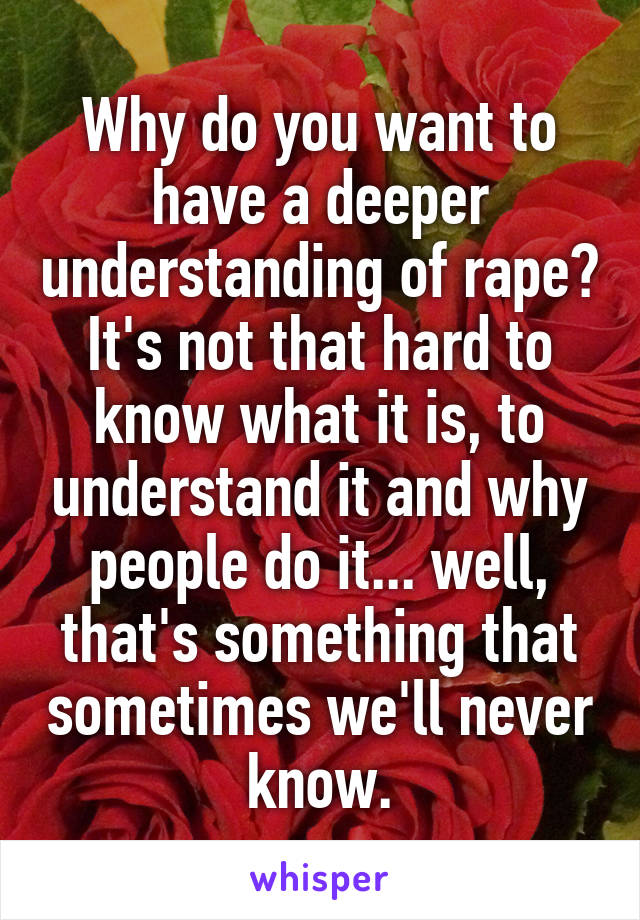 Why do you want to have a deeper understanding of rape? It's not that hard to know what it is, to understand it and why people do it... well, that's something that sometimes we'll never know.