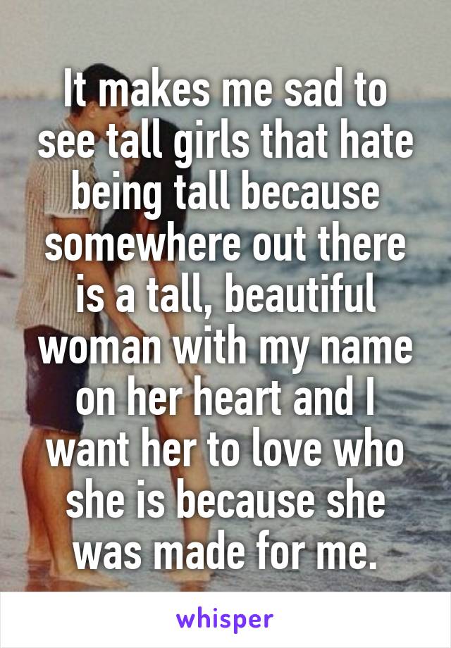 It makes me sad to see tall girls that hate being tall because somewhere out there is a tall, beautiful woman with my name on her heart and I want her to love who she is because she was made for me.