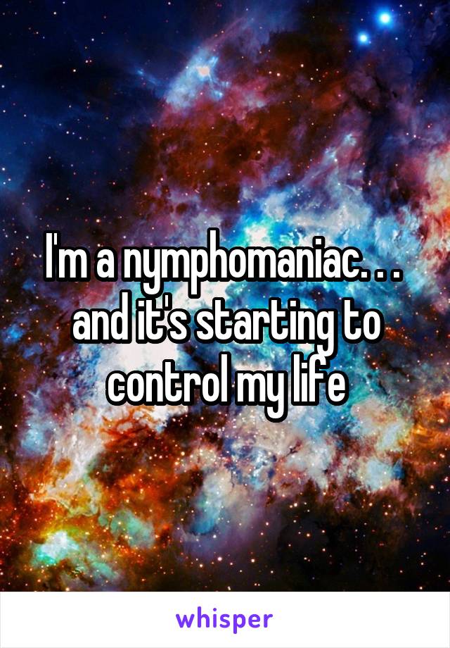 I'm a nymphomaniac. . .  and it's starting to control my life