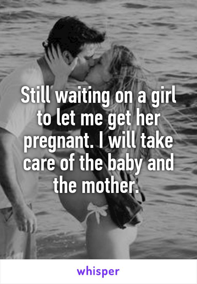 Still waiting on a girl to let me get her pregnant. I will take care of the baby and the mother. 